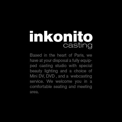 Inkonito Casting. Based in the heart of Paris, we have at your disposal a fully equipped casting studio with special beauty lighting and a choice of mini DV, DVD, and a webcasting service. We welcome you in a comfortable seating and meeting area.